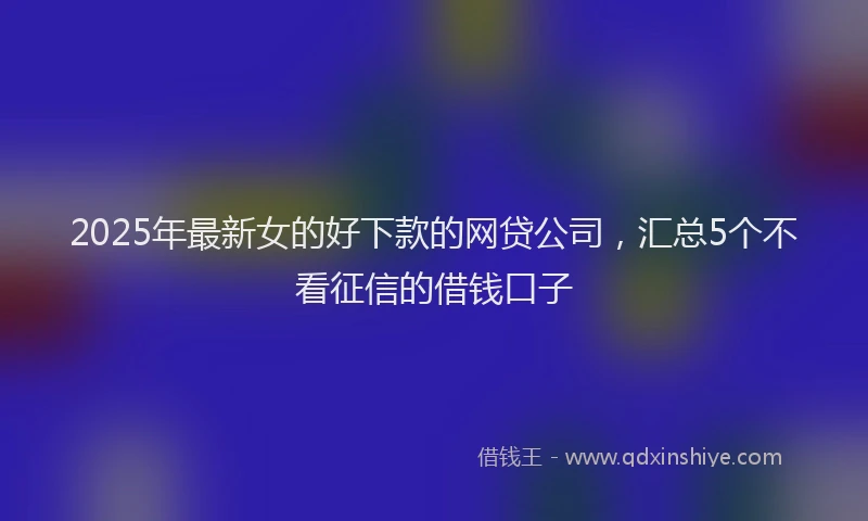 2025年最新女的好下款的网贷公司，汇总5个不看征信的借钱口子