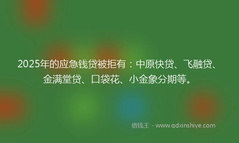 2025年的应急钱贷被拒有：中原快贷、飞融贷、金满堂贷、口袋花、小金象分期等。