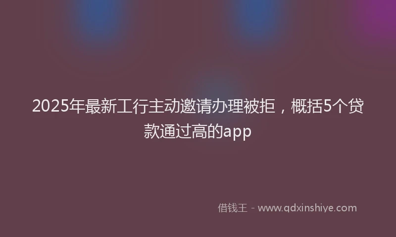 2025年最新工行主动邀请办理被拒，概括5个贷款通过高的app