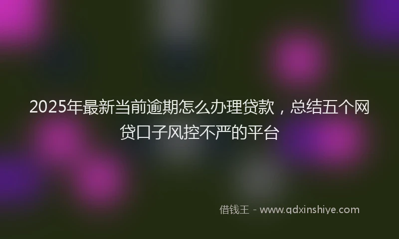 2025年最新当前逾期怎么办理贷款，总结五个网贷口子风控不严的平台