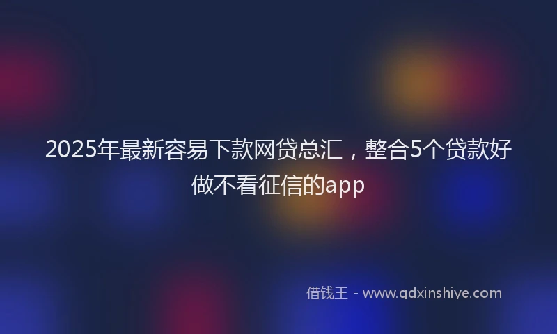 2025年最新容易下款网贷总汇，整合5个贷款好做不看征信的app