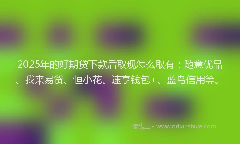 2025年的好期贷下款后取现怎么取有：随意优品、我来易贷、恒小花、速享钱包+、蓝鸟信用等。