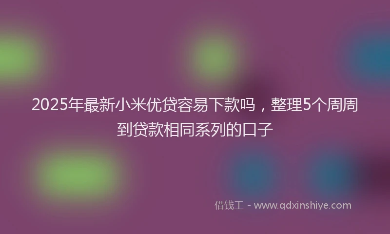 2025年最新小米优贷容易下款吗，整理5个周周到贷款相同系列的口子