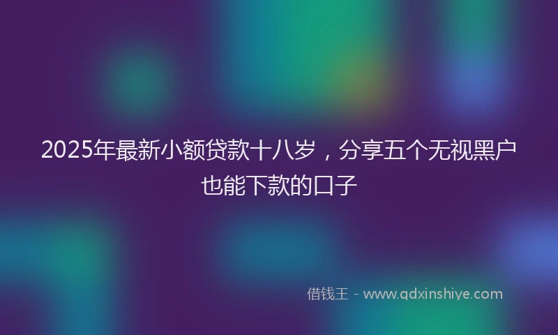 2025年最新小额贷款十八岁，分享五个无视黑户也能下款的口子