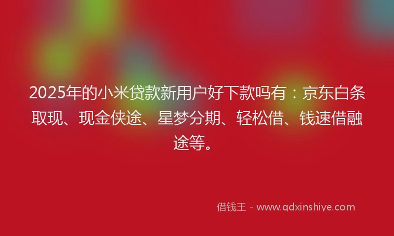 2025年的小米贷款新用户好下款吗有：京东白条取现、现金侠途、星梦分期、轻松借、钱速借融途等。