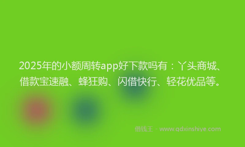 2025年的小额周转app好下款吗有：丫头商城、借款宝速融、蜂狂购、闪借快行、轻花优品等。