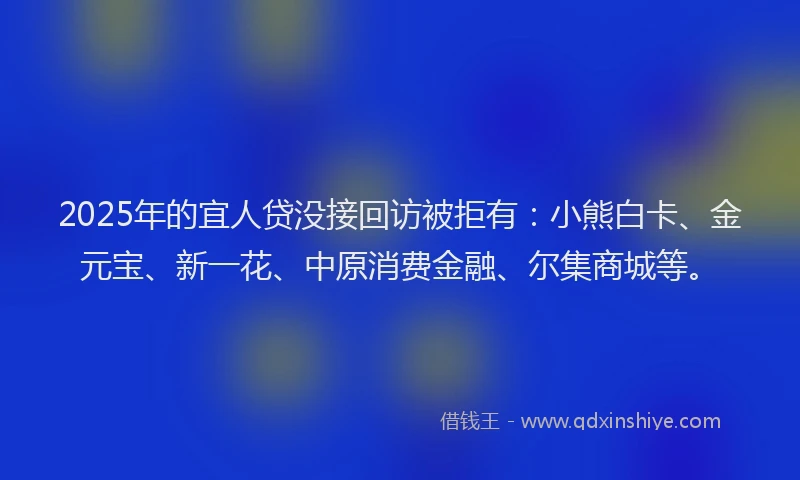 2025年的宜人贷没接回访被拒有：小熊白卡、金元宝、新一花、中原消费金融、尔集商城等。