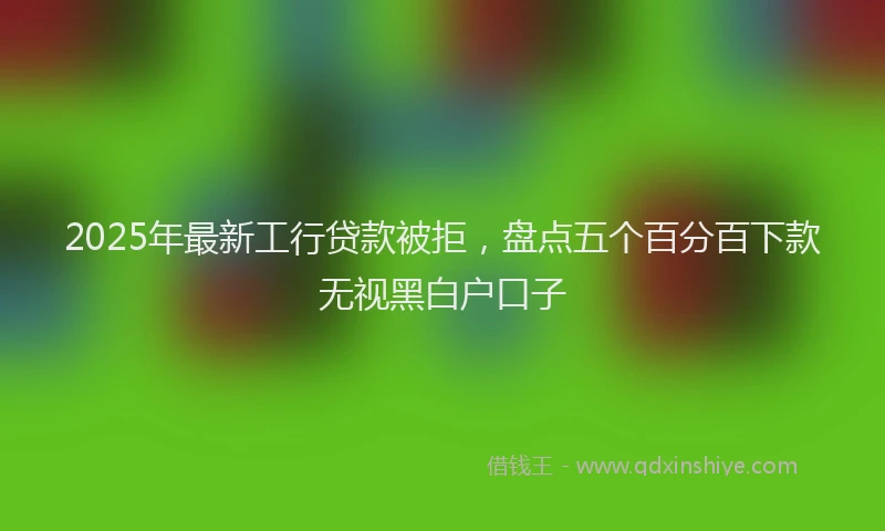 2025年最新工行贷款被拒，盘点五个百分百下款无视黑白户口子