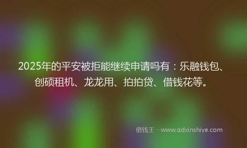 2025年的平安被拒能继续申请吗有：乐融钱包、创硕租机、龙龙用、拍拍贷、借钱花等。