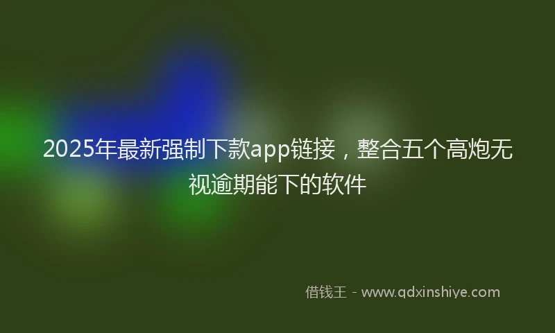 2025年最新强制下款app链接，整合五个高炮无视逾期能下的软件