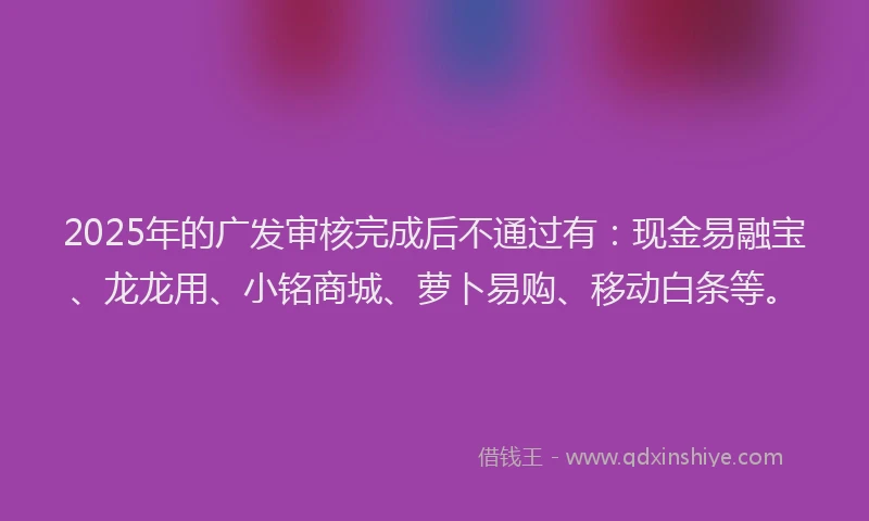 2025年的广发审核完成后不通过有：现金易融宝、龙龙用、小铭商城、萝卜易购、移动白条等。