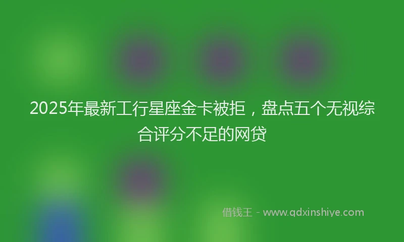2025年最新工行星座金卡被拒，盘点五个无视综合评分不足的网贷