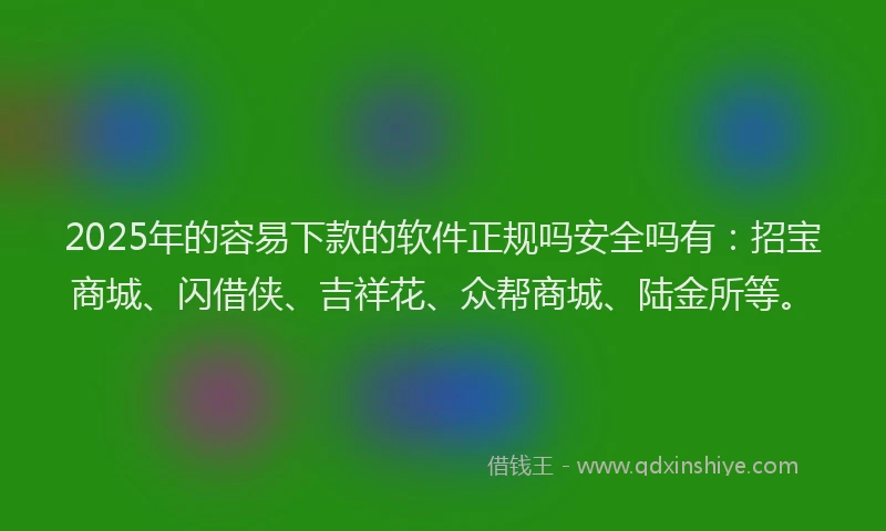 2025年的容易下款的软件正规吗安全吗有：招宝商城、闪借侠、吉祥花、众帮商城、陆金所等。