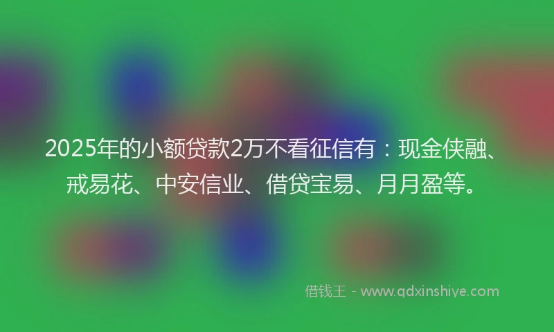 2025年的小额贷款2万不看征信有：现金侠融、戒易花、中安信业、借贷宝易、月月盈等。