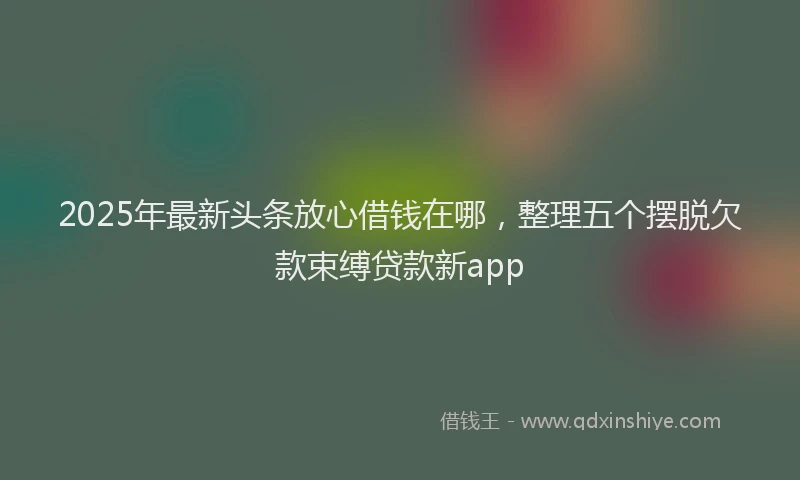 2025年最新头条放心借钱在哪，整理五个摆脱欠款束缚贷款新app