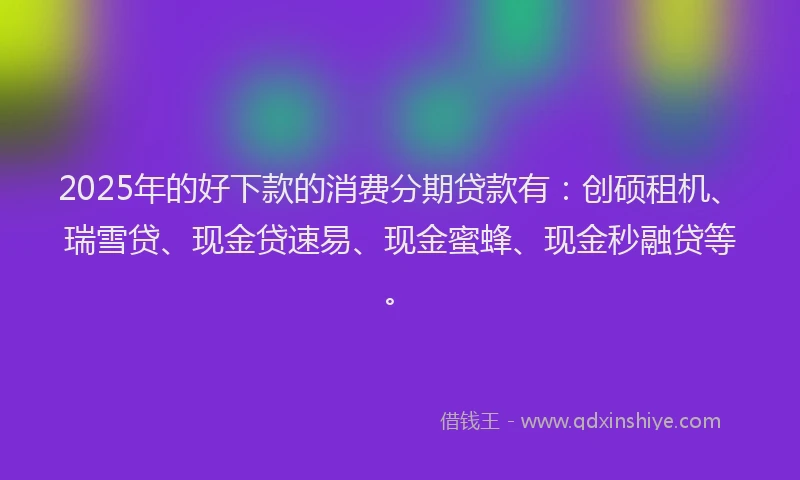 2025年的好下款的消费分期贷款有：创硕租机、瑞雪贷、现金贷速易、现金蜜蜂、现金秒融贷等。