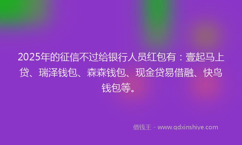 2025年的征信不过给银行人员红包有：壹起马上贷、瑞泽钱包、森森钱包、现金贷易借融、快鸟钱包等。