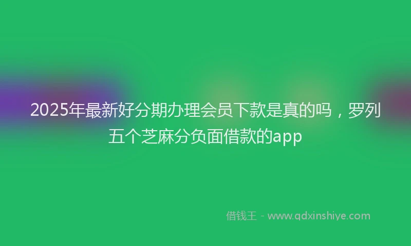 2025年最新好分期办理会员下款是真的吗，罗列五个芝麻分负面借款的app