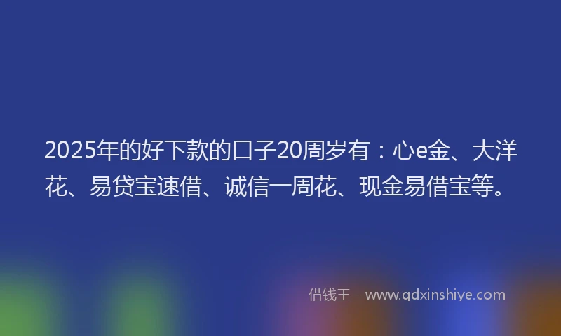 2025年的好下款的口子20周岁有：心e金、大洋花、易贷宝速借、诚信一周花、现金易借宝等。