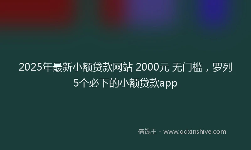 2025年最新小额贷款网站 2000元 无门槛，罗列5个必下的小额贷款app