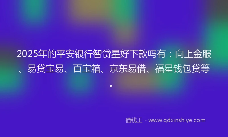 2025年的平安银行智贷星好下款吗有：向上金服、易贷宝易、百宝箱、京东易借、福星钱包贷等。
