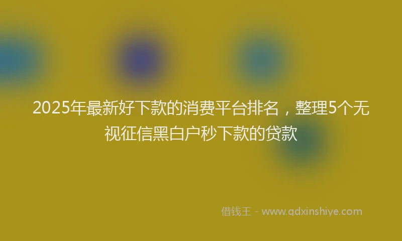 2025年最新好下款的消费平台排名，整理5个无视征信黑白户秒下款的贷款