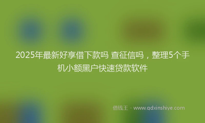 2025年最新好享借下款吗 查征信吗，整理5个手机小额黑户快速贷款软件