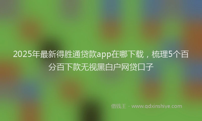 2025年最新得胜通贷款app在哪下载，梳理5个百分百下款无视黑白户网贷口子