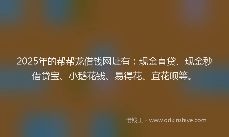 2025年的帮帮龙借钱网址有：现金直贷、现金秒借贷宝、小鹅花钱、易得花、宜花呗等。