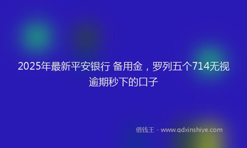 2025年最新平安银行 备用金，罗列五个714无视逾期秒下的口子