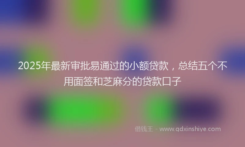 2025年最新审批易通过的小额贷款，总结五个不用面签和芝麻分的贷款口子