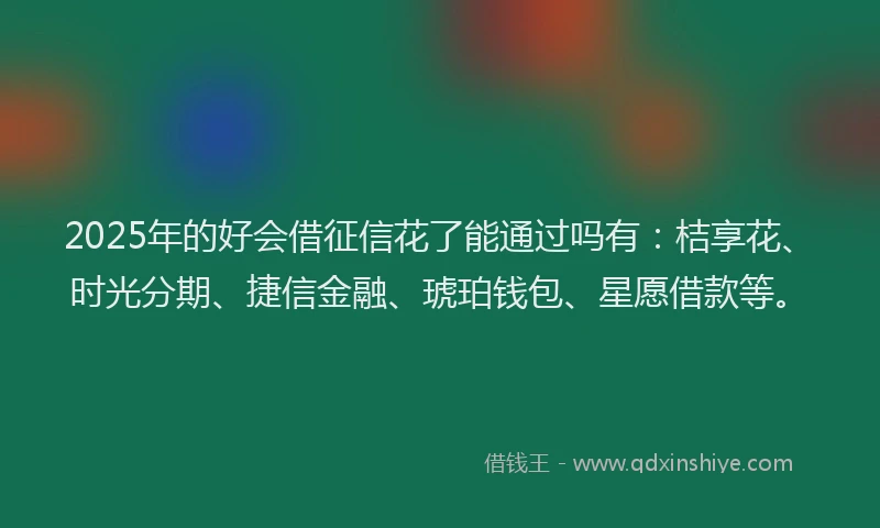 2025年的好会借征信花了能通过吗有：桔享花、时光分期、捷信金融、琥珀钱包、星愿借款等。