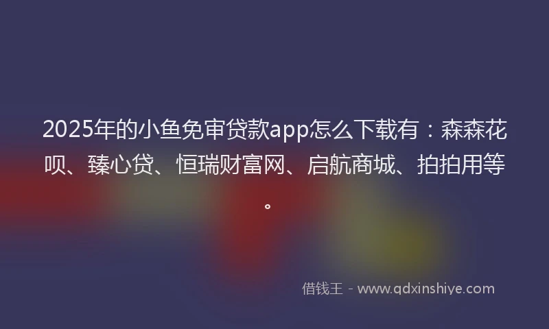 2025年的小鱼免审贷款app怎么下载有：森森花呗、臻心贷、恒瑞财富网、启航商城、拍拍用等。