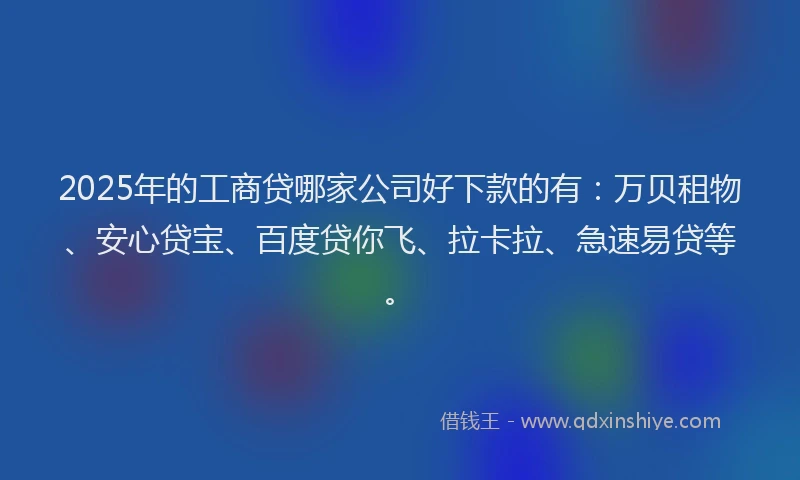 2025年的工商贷哪家公司好下款的有：万贝租物、安心贷宝、百度贷你飞、拉卡拉、急速易贷等。