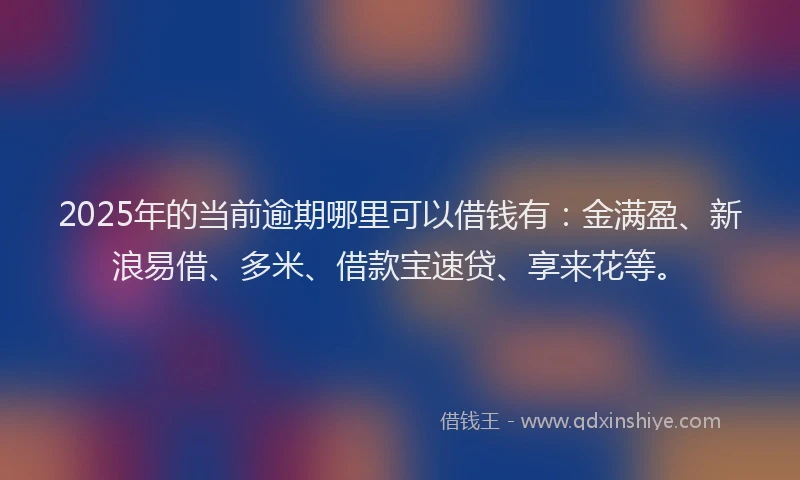 2025年的当前逾期哪里可以借钱有：金满盈、新浪易借、多米、借款宝速贷、享来花等。