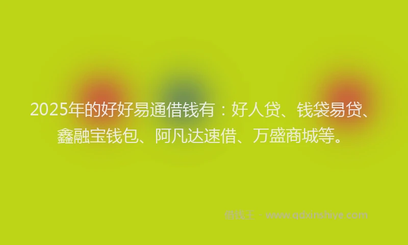 2025年的好好易通借钱有：好人贷、钱袋易贷、鑫融宝钱包、阿凡达速借、万盛商城等。