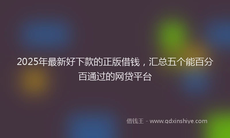 2025年最新好下款的正版借钱，汇总五个能百分百通过的网贷平台
