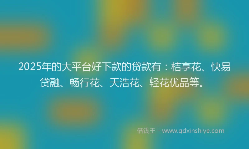 2025年的大平台好下款的贷款有：桔享花、快易贷融、畅行花、天浩花、轻花优品等。