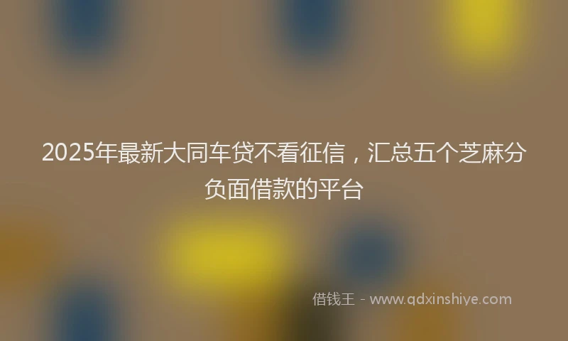 2025年最新大同车贷不看征信，汇总五个芝麻分负面借款的平台