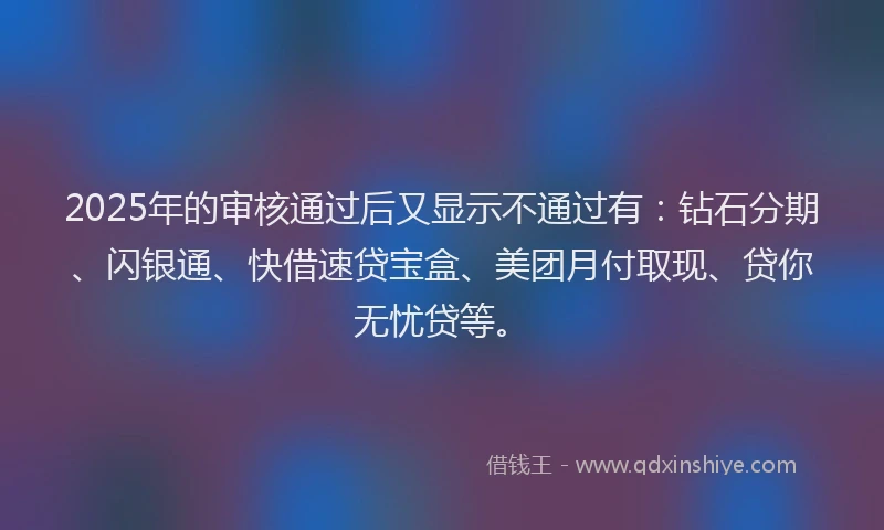 2025年的审核通过后又显示不通过有：钻石分期、闪银通、快借速贷宝盒、美团月付取现、贷你无忧贷等。
