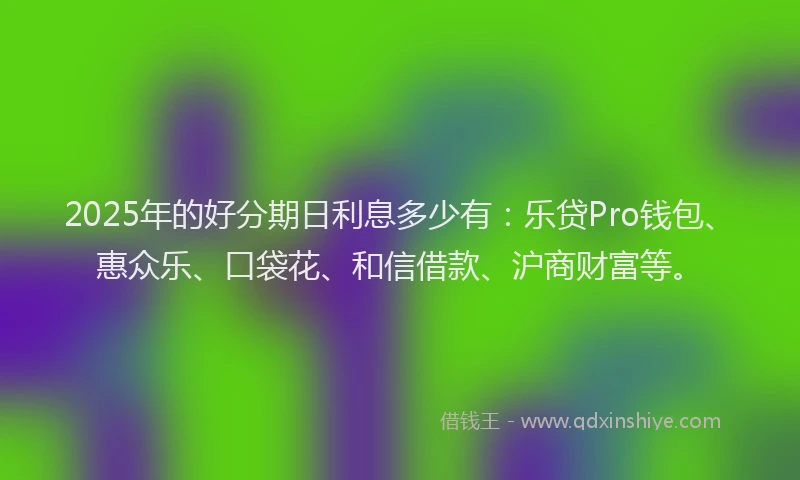 2025年的好分期日利息多少有：乐贷Pro钱包、惠众乐、口袋花、和信借款、沪商财富等。