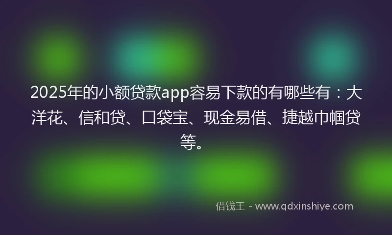 2025年的小额贷款app容易下款的有哪些有：大洋花、信和贷、口袋宝、现金易借、捷越巾帼贷等。