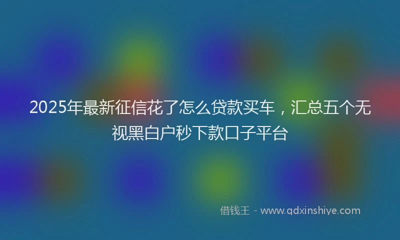 2025年最新征信花了怎么贷款买车，汇总五个无视黑白户秒下款口子平台