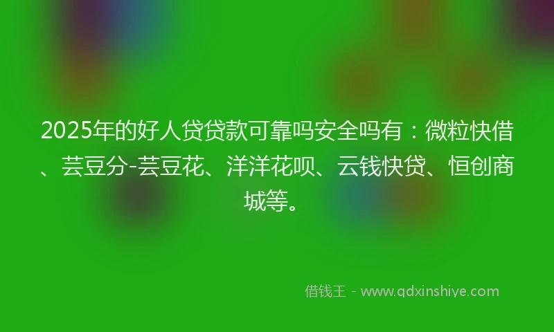 2025年的好人贷贷款可靠吗安全吗有：微粒快借、芸豆分-芸豆花、洋洋花呗、云钱快贷、恒创商城等。