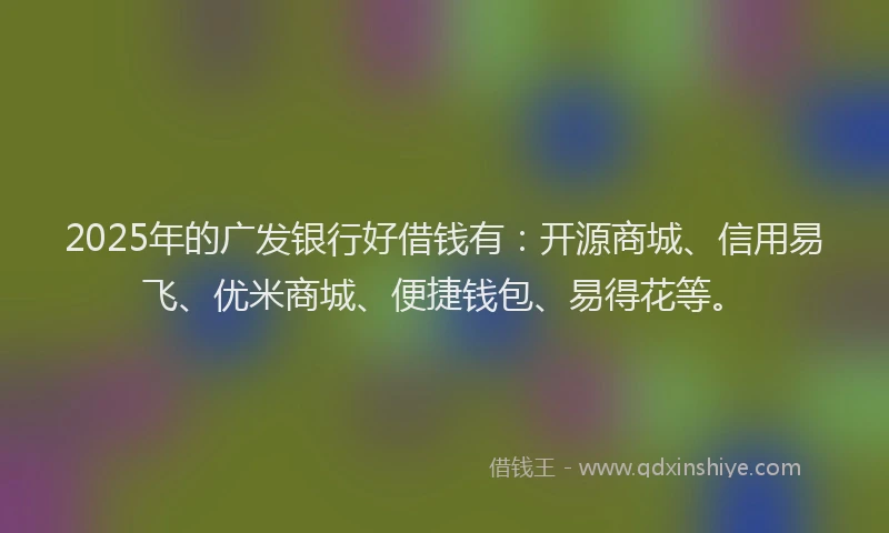 2025年的广发银行好借钱有：开源商城、信用易飞、优米商城、便捷钱包、易得花等。
