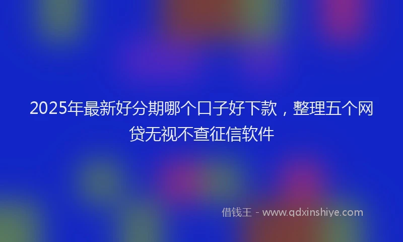2025年最新好分期哪个口子好下款，整理五个网贷无视不查征信软件