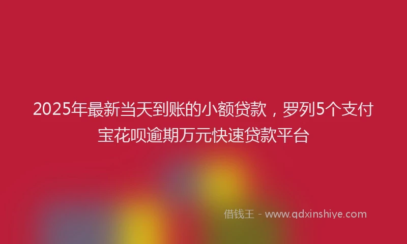 2025年最新当天到账的小额贷款，罗列5个支付宝花呗逾期万元快速贷款平台
