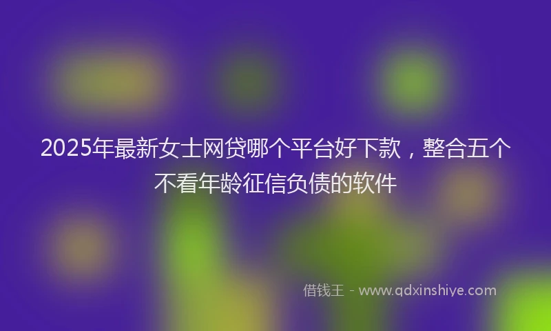 2025年最新女士网贷哪个平台好下款，整合五个不看年龄征信负债的软件