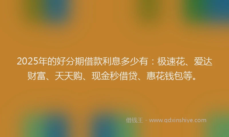2025年的好分期借款利息多少有：极速花、爱达财富、天天购、现金秒借贷、惠花钱包等。