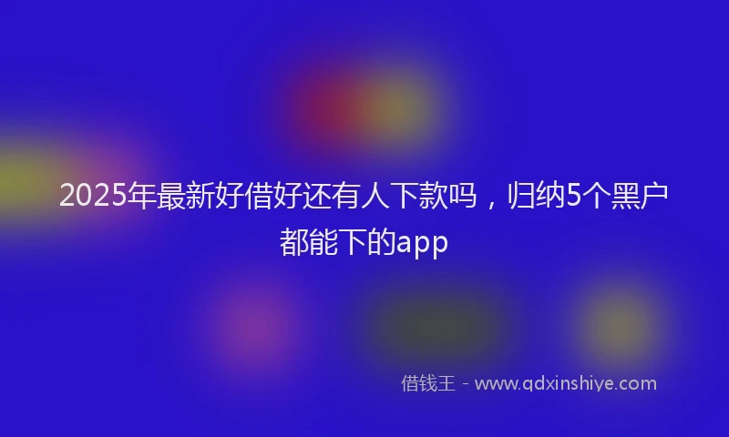 2025年最新好借好还有人下款吗，归纳5个黑户都能下的app